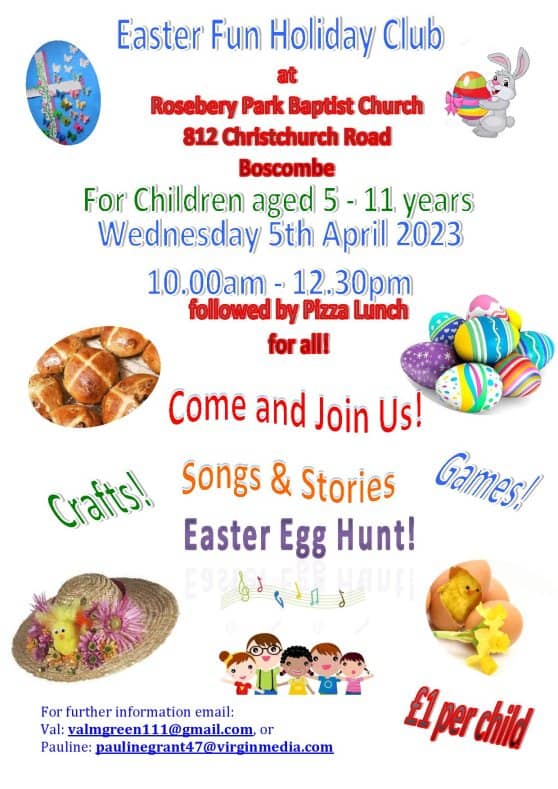 Easter Fun Holiday Club At Rosebery Park Baptist Church, 812 Christchurch Road, Boscombe For children aged 5 to 11 years Wednesday 5th April 2023 10am to 12.30pm Followed by pizza lunch for all! Come and join us! Songs and stories Easter egg hunt! Crafts! Games! £1 per child For further information email: Val at valmgreen111@gmail.com Or Pauline at paulinegrant47@virginmedia.com There are photos on the sides of a cross with butterflies, and Easter Bunny holding an Easter egg, hot cross buns, a pile of Easter eggs, an Easter bonnet, a chick hatching out of an egg next to a daffodil, and a clipart picture of a group of children smiling.